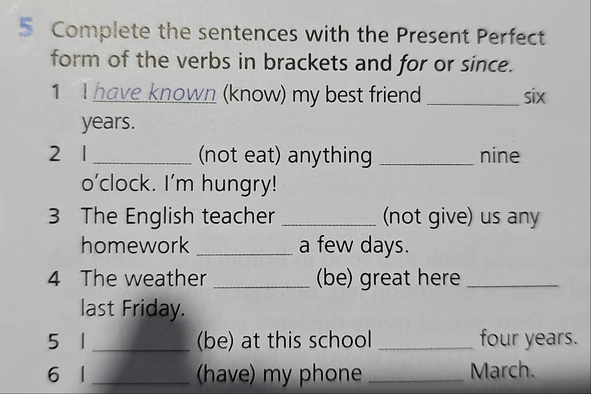 Complete the sentences with the Present Perfect 
form of the verbs in brackets and for or since. 
1 I have known (know) my best friend _ six
years. 
2 1 _(not eat) anything _nine 
o’clock. I'm hungry! 
3 The English teacher _(not give) us any 
homework _a few days. 
4 The weather _(be) great here_ 
last Friday. 
5 1 _(be) at this school _four years. 
6 l_ (have) my phone _March.