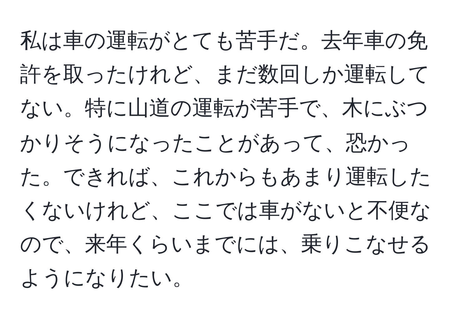 私は車の運転がとても苦手だ。去年車の免許を取ったけれど、まだ数回しか運転してない。特に山道の運転が苦手で、木にぶつかりそうになったことがあって、恐かった。できれば、これからもあまり運転したくないけれど、ここでは車がないと不便なので、来年くらいまでには、乗りこなせるようになりたい。