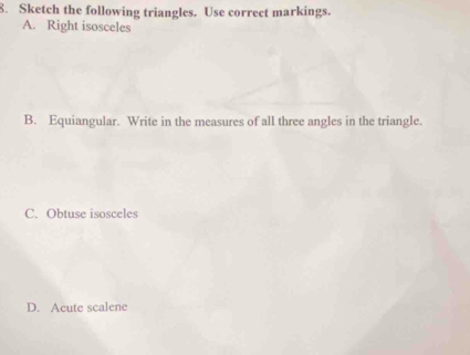 Sketch the following triangles. Use correct markings. 
A. Right isosceles 
B. Equiangular. Write in the measures of all three angles in the triangle. 
C. Obtuse isosceles 
D. Acute scalene