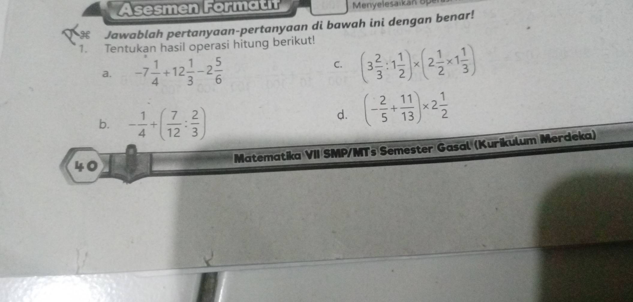 Asesmen Formatif Menyelesaikan op 
H Jawablah pertanyaan-pertanyaan di bawah ini dengan benar! 
1. Tentukan hasil operasi hitung berikut! 
a. -7 1/4 +12 1/3 -2 5/6  (3 2/3 :1 1/2 )* (2 1/2 * 1 1/3 )
C. 
b. - 1/4 +( 7/12 : 2/3 )
d. (- 2/5 + 11/13 )* 2 1/2 
Matematika VII SMP/MTs Semester Gasal (Kurikulum Merdeka) 
40