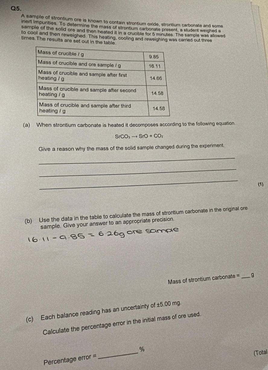 A sample of strontium ore is known to contain strontium oxide, strontium carbonate and some 
inert impurities. To determine the mass of strontium carbonate present, a student weighed a 
sample of the solid ore and then heated it in a crucible for 5 minutes. The sample was allowed 
to cool and then reweighed. This heating, cooling and reweighing was carned out three 
times. The results are set out in the table. 
(a) When strontium carbonate is heated it decomposes according to the following equation
SrCO_3to SrO+CO_2
Give a reason why the mass of the solid sample changed during the experiment. 
_ 
_ 
_ 
(1) 
(b) Use the data in the table to calculate the mass of strontium carbonate in the original ore 
sample. Give your answer to an appropriate precision. 
mple 
Mass of strontium carbonate = _ g
(c) Each balance reading has an uncertainty of ±5.00 mg. 
Calculate the percentage error in the initial mass of ore used. 
_
%
Percentage error = 
(Total