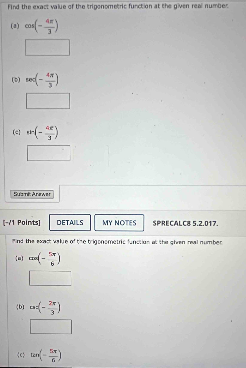 Find the exact value of the trigonometric function at the given real number. 
(a) cos (- 4π /3 )
(b) sec (- 4π /3 )
(c) sin (- 4π /3 )
Submit Answer 
[-/1 Points] DETAILS MY NOTES SPRECALC8 5.2.017. 
Find the exact value of the trigonometric function at the given real number. 
(a) cos (- 5π /6 )
(b) csc (- 2π /3 )
(c) tan (- 5π /6 )