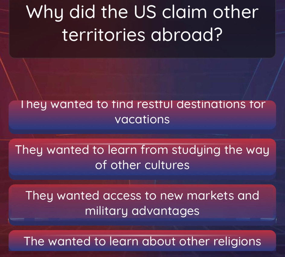 Why did the US claim other
territories abroad?
They wanted to find restful destinations for
vacations
They wanted to learn from studying the way
of other cultures
They wanted access to new markets and
military advantages
The wanted to learn about other religions