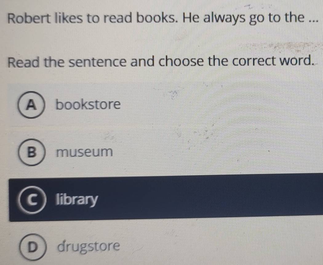 Robert likes to read books. He always go to the ...
Read the sentence and choose the correct word.
Abookstore
Bmuseum
library
D drugstore