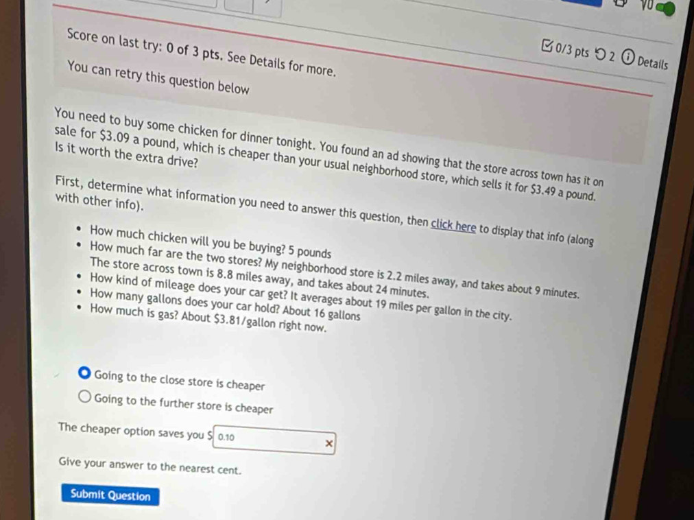 Score on last try: 0 of 3 pts. See Details for more. 
0/3 pts つ2 ⓘ Details 
You can retry this question below 
You need to buy some chicken for dinner tonight. You found an ad showing that the store across town has it on 
Is it worth the extra drive? 
sale for $3.09 a pound, which is cheaper than your usual neighborhood store, which sells it for $3.49 a pound. 
with other info). 
First, determine what information you need to answer this question, then click here to display that info (along 
How much chicken will you be buying? 5 pounds
How much far are the two stores? My neighborhood store is 2.2 miles away, and takes about 9 minutes. 
The store across town is 8.8 miles away, and takes about 24 minutes. 
How kind of mileage does your car get? It averages about 19 miles per gallon in the city. 
How many gallons does your car hold? About 16 gallons
How much is gas? About $3.81/gallon right now. 
Going to the close store is cheaper 
Going to the further store is cheaper 
The cheaper option saves you $ 0.10 × 
Give your answer to the nearest cent. 
Submit Question