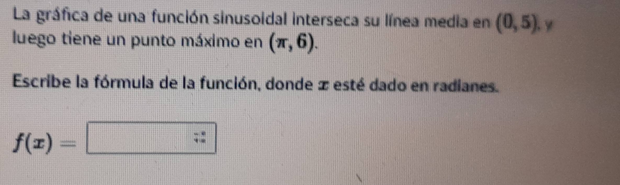 La gráfica de una función sinusoidal interseca su línea media en (0,5) y 
luego tiene un punto máximo en (π ,6). 
Escribe la fórmula de la función, donde x esté dado en radianes.
f(x)=□