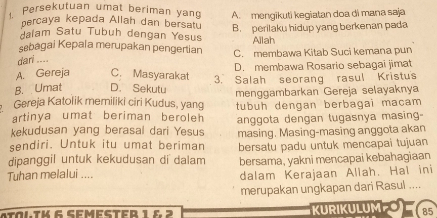 Persekutuan umat beriman yang A. mengikuti kegiatan doa di mana saja
percaya kepada Allah dan bersatu
dalam Satu Tubuh dengan Yesus B. perilaku hidup yang berkenan pada
Allah
sebagai Kepala merupakan pengertian
dari .... C. membawa Kitab Suci kemana pun
A. Gereja C. Masyarakat D. membawa Rosario sebagai jimat
B. Umat D. Sekutu 3. Salah seorang rasul Kristus
menggambarkan Gereja selayaknya
Gereja Katolik memiliki ciri Kudus, yang tubuh dengan berbagai macam
artinya umat beriman beroleh anggota dengan tugasnya masing-
kekudusan yang berasal dari Yesus masing. Masing-masing anggota akan
sendiri. Untuk itu umat beriman bersatu padu untuk mencapai tujuan
dipanggil untuk kekudusan di dalam bersama, yakni mencapai kebahagiaan
Tuhan melalui ....
dalam Kerajaan Allah. Hal ini
merupakan ungkapan dari Rasul ....
atoltk 6 semester 1 6 2 KURIKULUM 85