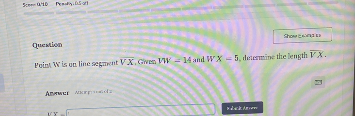 Score: 0/10 Penalty: 0.5 off 
Question Show Examples 
Point W is on line segment overline VX. Given VW=14 and W X=5 , determine the length overline VX. 
Answer Attempt 1 out of 2
VX=1 Submit Answer