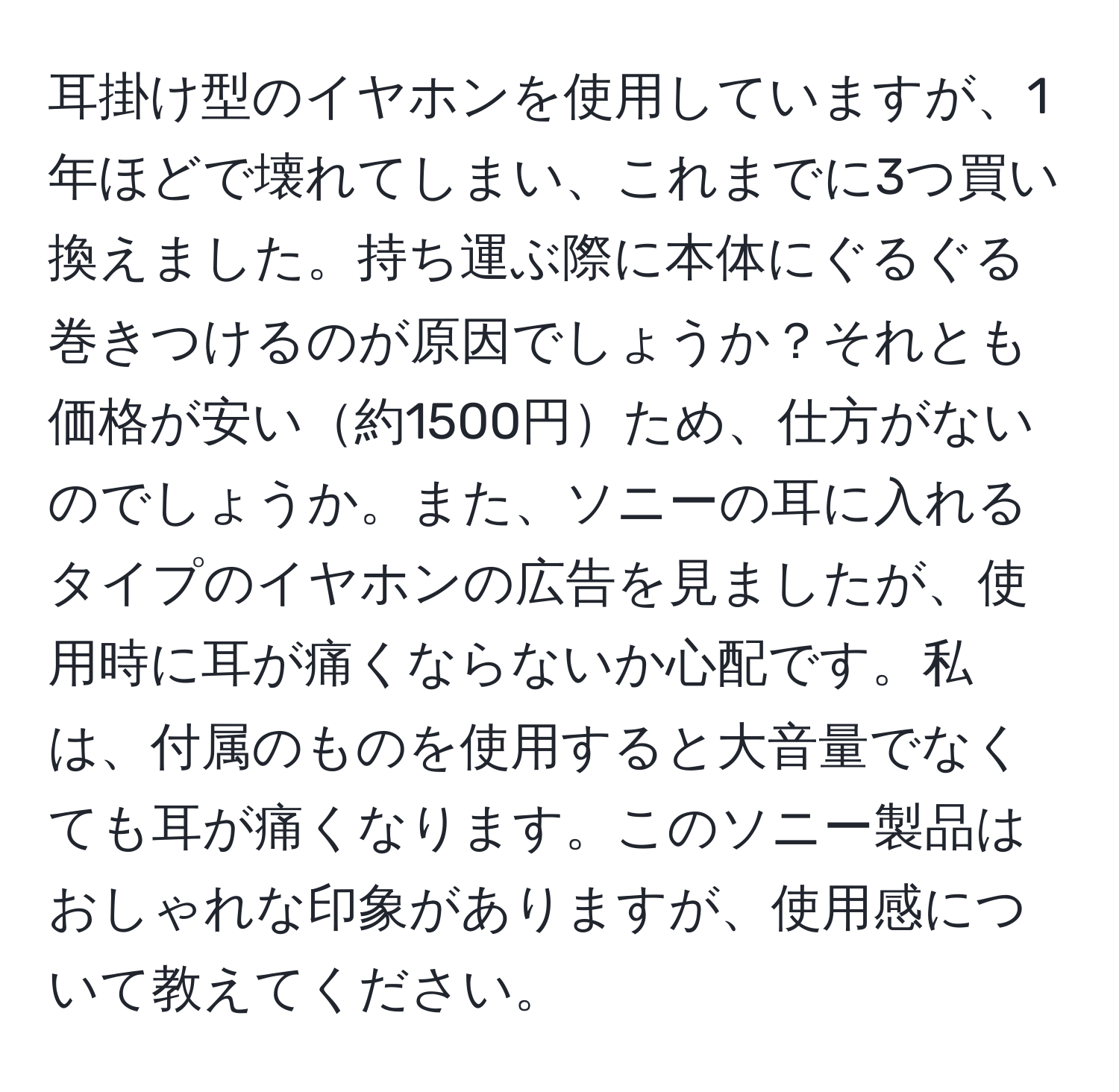 耳掛け型のイヤホンを使用していますが、1年ほどで壊れてしまい、これまでに3つ買い換えました。持ち運ぶ際に本体にぐるぐる巻きつけるのが原因でしょうか？それとも価格が安い約1500円ため、仕方がないのでしょうか。また、ソニーの耳に入れるタイプのイヤホンの広告を見ましたが、使用時に耳が痛くならないか心配です。私は、付属のものを使用すると大音量でなくても耳が痛くなります。このソニー製品はおしゃれな印象がありますが、使用感について教えてください。