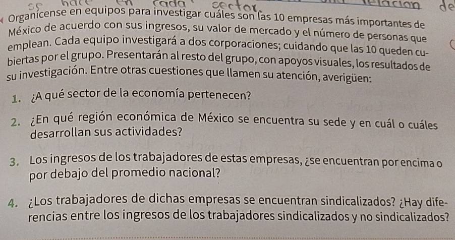 Organicense en equipos para investigar cuáles son las 10 empresas más importantes de 
México de acuerdo con sus ingresos, su valor de mercado y el número de personas que 
emplean. Cada equipo investigará a dos corporaciones; cuidando que las 10 queden cu- 
biertas por el grupo. Presentarán al resto del grupo, con apoyos visuales, los resultados de 
su investigación. Entre otras cuestiones que llamen su atención, averigüen: 
1. ¿A qué sector de la economía pertenecen? 
2. ¿En qué región económica de México se encuentra su sede y en cuál o cuáles 
desarrollan sus actividades? 
3. Los ingresos de los trabajadores de estas empresas, ¿se encuentran por encima o 
por debajo del promedio nacional? 
4. ¿Los trabajadores de dichas empresas se encuentran sindicalizados? ¿Hay dife- 
rencias entre los ingresos de los trabajadores sindicalizados y no sindicalizados?