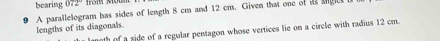 bearing 072°
9 A parallelogram has sides of length 8 cm and 12 cm. Given that one of its angles i 
lengths of its diagonals. 
th of a side of a regular pentagon whose vertices lie on a circle with radius 12 cm.