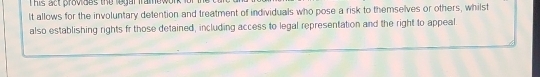 This act provides the legar framework . 
It allows for the involuntary detention and treatment of individuals who pose a risk to themselves or others, whilst 
also establishing rights fr those detained, including access to legal representation and the right to appeal