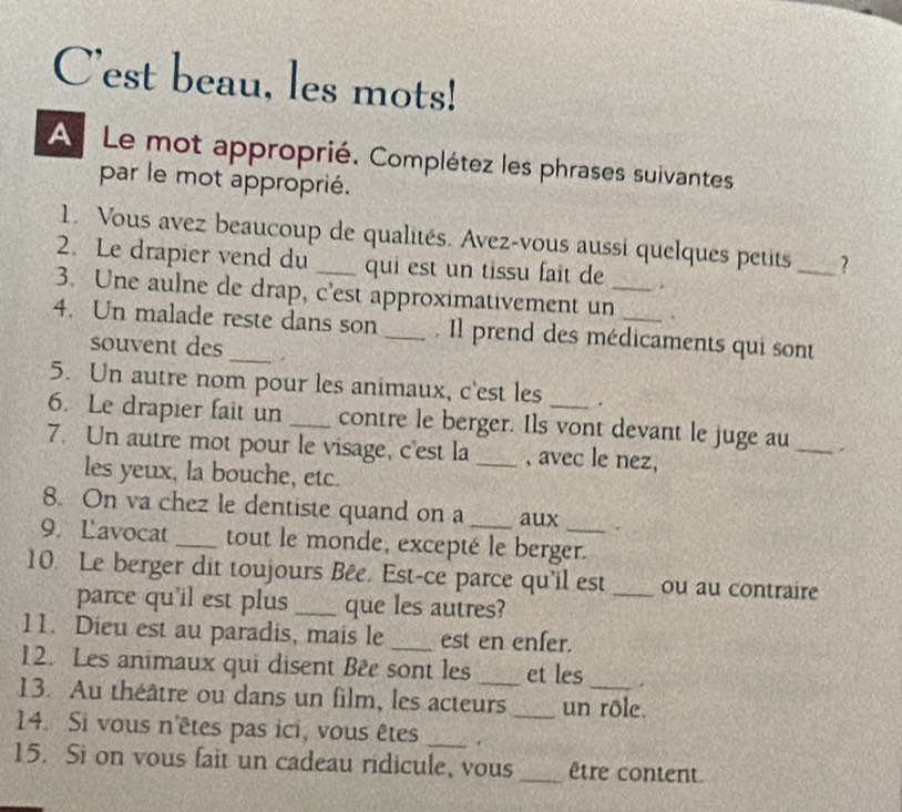 C'est beau, les mots! 
A Le mot approprié. Complétez les phrases suivantes 
par le mot approprié. 
1. Vous avez beaucoup de qualités. Avez-vous aussi quelques petits _? 
2. Le drapier vend du qui est un tissu fait de . 
3. Une aulne de drap, c'est approximativement un_ . 
4. Un malade reste dans son _. Il prend des médicaments qui sont 
souvent des . 
5. Un autre nom pour les animaux, c'est les . 
6. Le drapier fait un _contre le berger. Ils vont devant le juge au _. 
7. Un autre mot pour le visage, c'est la _, avec le nez, 
les yeux, la bouche, etc. 
8. On va chez le dentiste quand on a aux . 
9. Lavocat _tout le monde, excepté le berger. 
10. Le berger dit toujours Bêe. Est-ce parce qu'il est _ou au contraire 
parce qu'il est plus _que les autres? 
11. Dieu est au paradis, mais le _est en enfer. 
12. Les animaux qui disent Bée sont les _et les . 
13. Au théâtre ou dans un film, les acteurs _un rôle. 
14. Si vous n'êtes pas ici, vous êtes _. 
15. Si on vous fait un cadeau ridicule, vous _être content