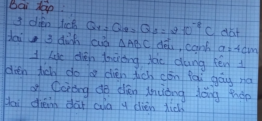 Bai tap: 
3 dién tch Q_4=Q_2=Q_3=2· 10^(-8)C dat 
dai 3 dành cuà △ ABC dài, canb a=4cm
1Lic dién lncièng fao dung fēn 
dien tich do a dién tich cón fai gāy na 
of Ccràng do dién zhuǒng láng hop 
Hai diè dài ala y dién tich