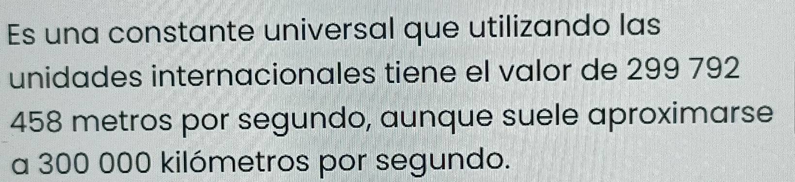 Es una constante universal que utilizando las 
unidades internacionales tiene el valor de 299 792
458 metros por segundo, aunque suele aproximarse 
a 300 000 kilómetros por segundo.