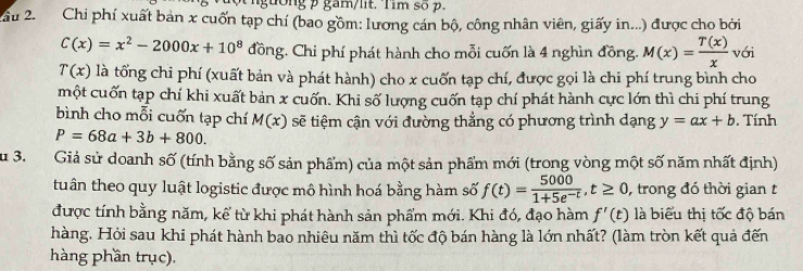 gường gam/lit. Tim số p. 
Câu 2. Chi phí xuất bản x cuốn tạp chí (bao gồm: lương cán bộ, công nhân viên, giấy in...) được cho bởi
C(x)=x^2-2000x+10^8 đồng. Chi phí phát hành cho mỗi cuốn là 4 nghìn đồng. M(x)= T(x)/x  với
T(x) là tổng chi phí (xuất bản và phát hành) cho x cuốn tạp chí, được gọi là chi phí trung bình cho 
một cuốn tạp chí khi xuất bản x cuốn. Khi số lượng cuốn tạp chí phát hành cực lớn thì chi phí trung 
bình cho mỗi cuốn tạp chí M(x) sẽ tiệm cận với đường thẳng có phương trình dạng y=ax+b. Tính
P=68a+3b+800. 
Su 3. Giả sử doanh số (tính bằng số sản phẩm) của một sản phẩm mới (trong vòng một số năm nhất định) 
tuần theo quy luật logistic được mô hình hoá bằng hàm số f(t)= 5000/1+5e^(-t) , t≥ 0 , trong đó thời gian t 
được tính bằng năm, kể từ khi phát hành sản phẩm mới. Khi đó, đạo hàm f'(t) là biểu thị tốc độ bán 
hàng. Hỏi sau khi phát hành bao nhiêu năm thì tốc độ bán hàng là lớn nhất? (làm tròn kết quả đến 
hàng phần trục).