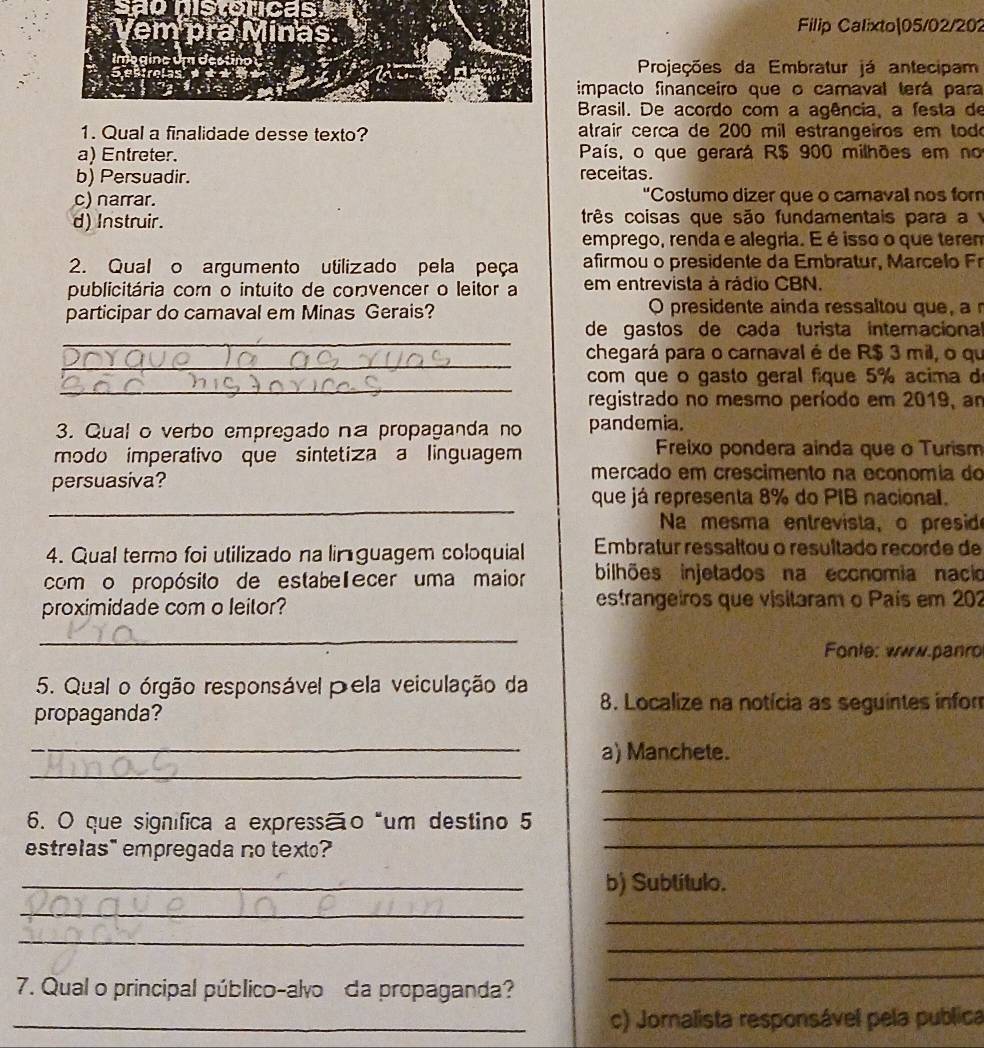 Saonistonicas
Filip Calixto|05/02/202
Projeções da Embratur já antecipam
impacto financeiro que o camaval terá para
Brasil. De acordo com a agência, a festa de
1. Qual a finalidade desse texto? atrair cerca de 200 mil estrangeiros em tod
a) Entreter. País, o que gerará R$ 900 milhões em no
b) Persuadir. receitas.
c) narrar. "Costumo dizer que o camavall nos for
d) Instruir. três coisas que são fundamentais para a 
emprego, renda e alegria. E é isso o que terem
2. Qual o argumento utilizado pela peça afirmou o presidente da Embratur, Marcelo Fr
publicitária com o intuito de convencer o leitor a em entrevista à rádio CBN.
participar do camaval em Minas Gerais? O presidente ainda ressaltou que, a 
_
de gastos de cada turista internacional
_
chegará para o carnaval é de R$ 3 mil, o qu
_
com que o gasto geral fique 5% acima d
registrado no mesmo período em 2019, an
3. Qual o verbo empregado na propaganda no pandemia.
modo imperativo que sintetiza a linguagem Freixo pondera ainda que o Turism
persuasiva?
mercado em crescimento na economia do
_
que já representa 8% do PIB nacional.
Na mesma entrevista, o preside
4. Qual termo foi utilizado na lin guagem coloquial Embratur ressaltou o resultado recorde de
com o propósito de estabelecer uma maior bilhões injetados na eccnomia nacio
proximidade com o leitor? estrangeiros que visitaram o País em 202
_
Fonte: www.panro
5. Qual o órgão responsável pela veiculação da 8. Localize na notícia as seguintes infor
propaganda?
_
_a) Manchete.
_
_
6. O que significa a expressão “um destino 5_
estrelas" empregada no text?
_b) Subtítulo.
_
_
_
_
7. Qual o principal público-alvo da propaganda?
_
_c) Jornalista responsável pela publica