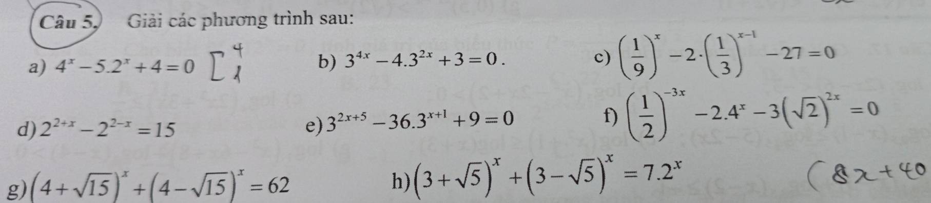 Câu 5, Giải các phương trình sau: 
a) 4^x-5.2^x+4=0
b) 3^(4x)-4.3^(2x)+3=0. c) ( 1/9 )^x-2· ( 1/3 )^x-1-27=0
d) 2^(2+x)-2^(2-x)=15 e) 3^(2x+5)-36.3^(x+1)+9=0
f) ( 1/2 )^-3x-2.4^x-3(sqrt(2))^2x=0
g) (4+sqrt(15))^x+(4-sqrt(15))^x=62
h) (3+sqrt(5))^x+(3-sqrt(5))^x=7.2^x