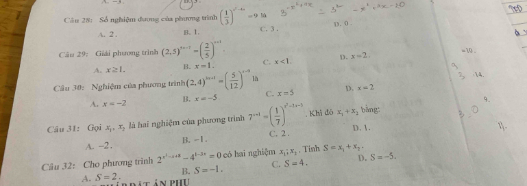 Số nghiệm dương của phương trình ( 1/3 )^x^2-4x=9 là
A. 2. B. 1. C. 3. D. 0.
Câu 29: Giải phương trình (2,5)^5x-7=( 2/5 )^x+1. C. x<1</tex>, D. x=2.
A. x≥ 1. B. x=1. 
Câu 30: Nghiệm của phương trình (2,4)^3x+1=( 5/12 )^x-9 là
A. x=-2 B. x=-5 C. x=5 D. x=2
9.
Câu 31: Gọi x_1, x_2 là hai nghiệm của phương trình 7^(x+1)=( 1/7 )^x^2-2x-3. Khi đó x_1+x_2 bằng:
A. -2. B. -1. C. 2. D. 1.
Câu 32: Cho phương trình 2^(x^2)-x+8-4^(1-3x)=0 có hai nghiệm x_1;x_2. Tính S=x_1+x_2·
B. S=-1. C. S=4. D. S=-5.
A. S=2. lá t án phụ