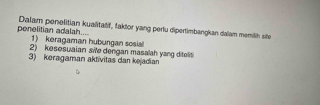 Dalam penelitian kualitatif, faktor yang perlu dipertimbangkan dalam memilih site
penelitian adalah....
1) keragaman hubungan sosial
2) kesesuaian site dengan masalah yang diteliti
3) keragaman aktivitas dan kejadian