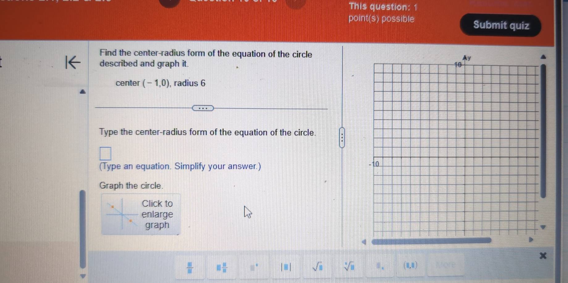 This question: 
point(s) possible 
Submit quiz 
Find the center-radius form of the equation of the circle 
described and graph it. 
center (-1,0) , radius 6
Type the center-radius form of the equation of the circle. 
(Type an equation. Simplify your answer.) 
Graph the circle. 
Click to 
enlarge 
graph
x
 □ /□   □  □ /□   □° |□ | sqrt(□ ) sqrt[□](□ ) (1,1)