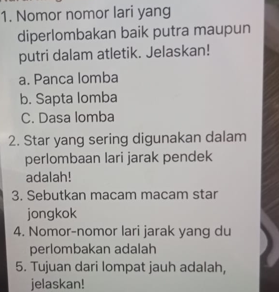 Nomor nomor lari yang 
diperlombakan baik putra maupun 
putri dalam atletik. Jelaskan! 
a. Panca lomba 
b. Sapta lomba 
C. Dasa lomba 
2. Star yang sering digunakan dalam 
perlombaan lari jarak pendek 
adalah! 
3. Sebutkan macam macam star 
jongkok 
4. Nomor-nomor lari jarak yang du 
perlombakan adalah 
5. Tujuan dari lompat jauh adalah, 
jelaskan!