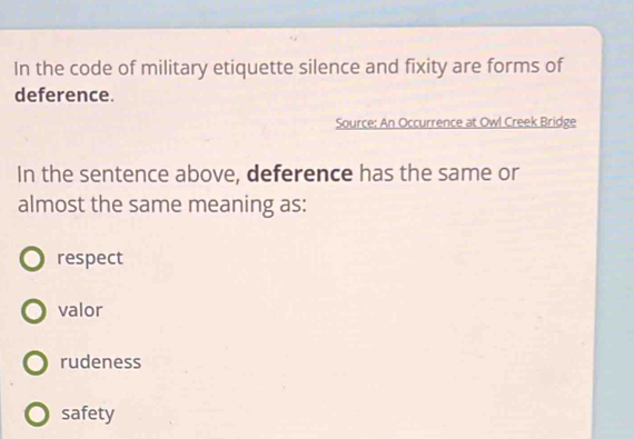 In the code of military etiquette silence and fixity are forms of
deference.
Source: An Occurrence at Owl Creek Bridge
In the sentence above, deference has the same or
almost the same meaning as:
respect
valor
rudeness
safety