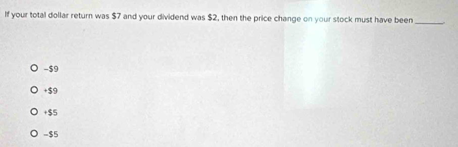 If your total dollar return was $7 and your dividend was $2, then the price change on your stock must have been_ .
-$9
+$9
+$5
-$5