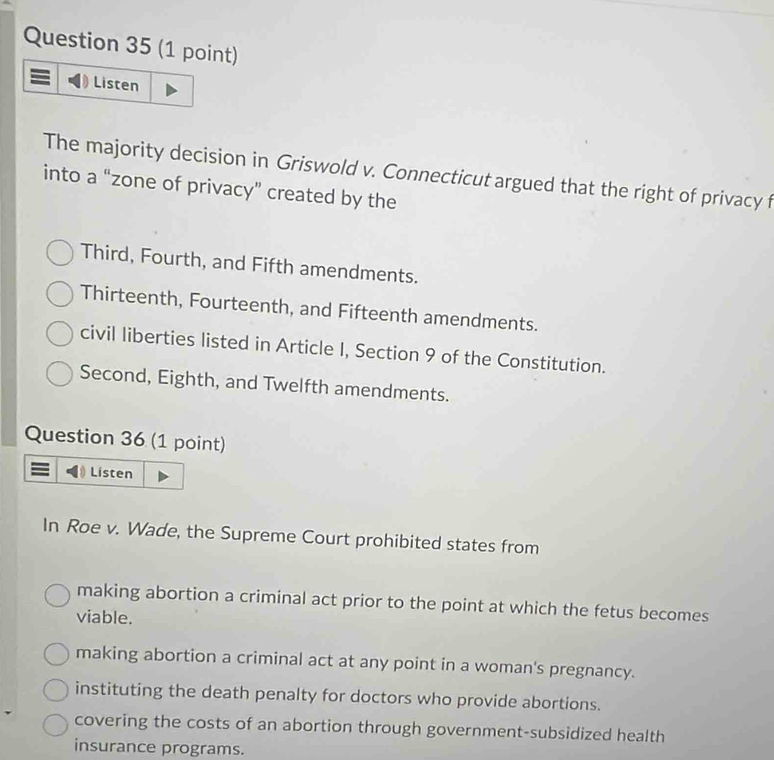 Listen
The majority decision in Griswold v. Connecticut argued that the right of privacy f
into a “zone of privacy” created by the
Third, Fourth, and Fifth amendments.
Thirteenth, Fourteenth, and Fifteenth amendments.
civil liberties listed in Article I, Section 9 of the Constitution.
Second, Eighth, and Twelfth amendments.
Question 36 (1 point)
Listen
In Roe v. Wade, the Supreme Court prohibited states from
making abortion a criminal act prior to the point at which the fetus becomes
viable.
making abortion a criminal act at any point in a woman's pregnancy.
instituting the death penalty for doctors who provide abortions.
covering the costs of an abortion through government-subsidized health
insurance programs.