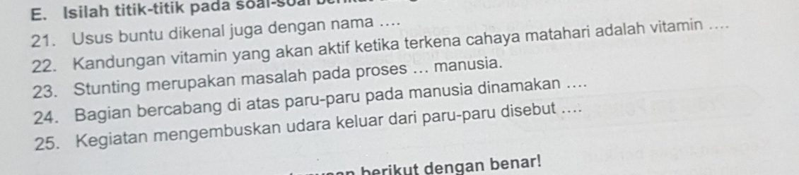 Isilah titik-titik pada soal-sualt 
21. Usus buntu dikenal juga dengan nama .... 
22. Kandungan vitamin yang akan aktif ketika terkena cahaya matahari adalah vitamin ... 
23. Stunting merupakan masalah pada proses ... manusia. 
24. Bagian bercabang di atas paru-paru pada manusia dinamakan .... 
25. Kegiatan mengembuskan udara keluar dari paru-paru disebut ... 
n berikut dengan benar!