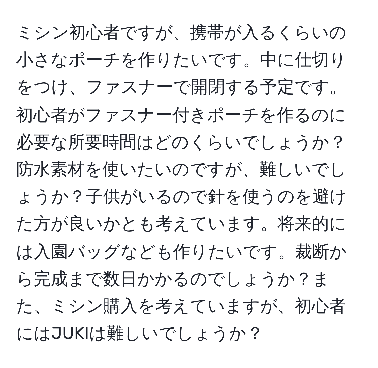 ミシン初心者ですが、携帯が入るくらいの小さなポーチを作りたいです。中に仕切りをつけ、ファスナーで開閉する予定です。初心者がファスナー付きポーチを作るのに必要な所要時間はどのくらいでしょうか？防水素材を使いたいのですが、難しいでしょうか？子供がいるので針を使うのを避けた方が良いかとも考えています。将来的には入園バッグなども作りたいです。裁断から完成まで数日かかるのでしょうか？また、ミシン購入を考えていますが、初心者にはJUKIは難しいでしょうか？