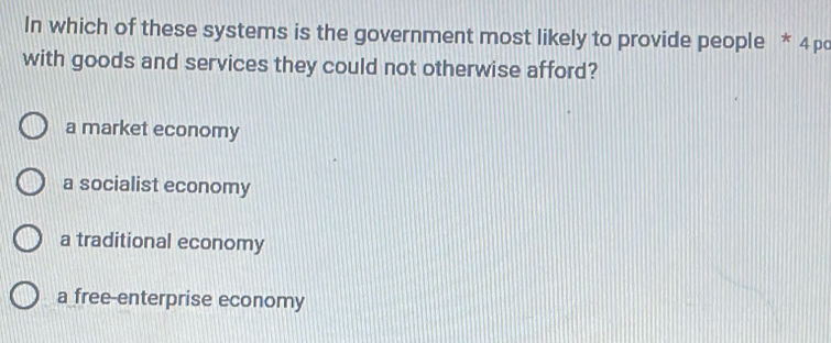 In which of these systems is the government most likely to provide people * 4 pc
with goods and services they could not otherwise afford?
a market economy
a socialist economy
a traditional economy
a free-enterprise economy