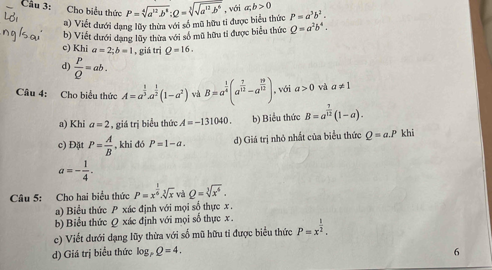 Cho biểu thức P=sqrt[4](a^(12)· b^8);Q=sqrt[3](sqrt a^(12)· b^6) , với a;b>0 P=a^3b^2.
a) Viết dưới dạng lũy thừa với số mũ hữu tỉ được biểu thức
b) Viết dưới dạng lũy thừa với số mũ hữu tỉ được biểu thức Q=a^2b^4.
c) Khi a=2;b=1 , giá trị Q=16.
d)  P/Q =ab.
Câu 4: Cho biểu thức A=a^(frac 1)3.a^(frac 1)2(1-a^2) và B=a^(frac 1)4(a^(frac 7)12-a^(frac 19)12) , với a>0 và a!= 1
a) Khi a=2 , giá trị biều thức A=-131040. b) Biểu thức B=a^(frac 7)12(1-a).
c) Đặt P= A/B  , khi đó P=1-a. d) Giá trị nhỏ nhất của biểu thức Q=a.P khi
a=- 1/4 .
Câu 5: Cho hai biểu thức P=x^(frac 1)6.sqrt[3](x) và Q=sqrt[3](x^6).
a) Biểu thức P xác định với mọi số thực x .
b) Biểu thức Q xác định với mọi số thực x .
c) Viết dưới dạng lũy thừa với số mũ hữu tỉ được biểu thức P=x^(frac 1)2.
d) Giá trị biểu thức log _PQ=4. 6