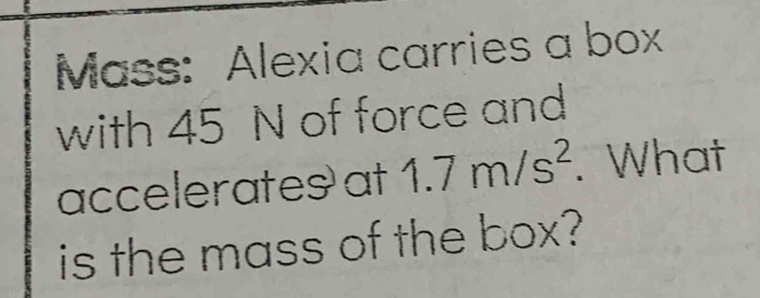 Mass: Alexia carries a box 
with 45 N of force and 
accelerates at 1.7m/s^2. What 
is the mass of the box?