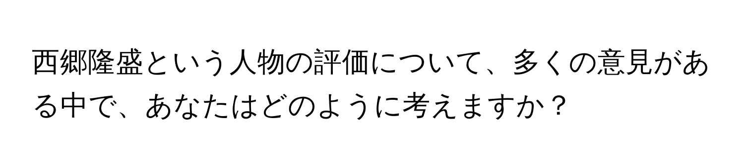 西郷隆盛という人物の評価について、多くの意見がある中で、あなたはどのように考えますか？