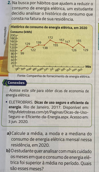 Na busca por hábitos que ajudem a reduzir o 
consumo de energia elétrica, um estudante 
decidiu analisar o histórico de consumo que 
consta na fatura de sua residência. 
Histórico de consumo de energia elétrica, em 2020 
Consumo (kWh)
200 172
: 160 139 147 155
180 157
140 129
155
120 126 129
100 122 138
80 99
60
40
20
0 Mês 
jan· fev. marabrimaio jul 
fur set out dez. 
ago now. 
Fonte: Companhia de fornecimento de energia elétrica. 
Conexões 
Acesse este síte para obter dicas de economia de 
energia elétrica: 
ELETROBRAS. Dicas de uso seguro e eficiente da 
energia. Rio de Janeiro, 2017. Disponível em: 
http:/eletrobras.com/pt/Paginas/Dicas-de-Uso- 
Seguro-e-Eficiente-da-Energia.aspx. Acesso em: 
3 jun. 2020. 
a)Calcule a média, a moda e a mediana do 
consumo de energia elétrica mensal nessa 
residência, em 2020. 
b) O estudante quer analisar com mais cuidado 
os meses em que o consumo de energia elé- 
trica foi superior à média no período. Quais 
são esses meses?