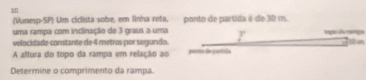 (Vunesp-SP) Um ciclista sobe, em linha reta, ponto de partida é de 30 m. 
uma rampa com inclinação de 3 graus a uma 
3 
velocidade constante de 4 metros por segundo; 
A altura do topo da rampa em relação ao ponto de purtísla 
Determine o comprimento da rampa.