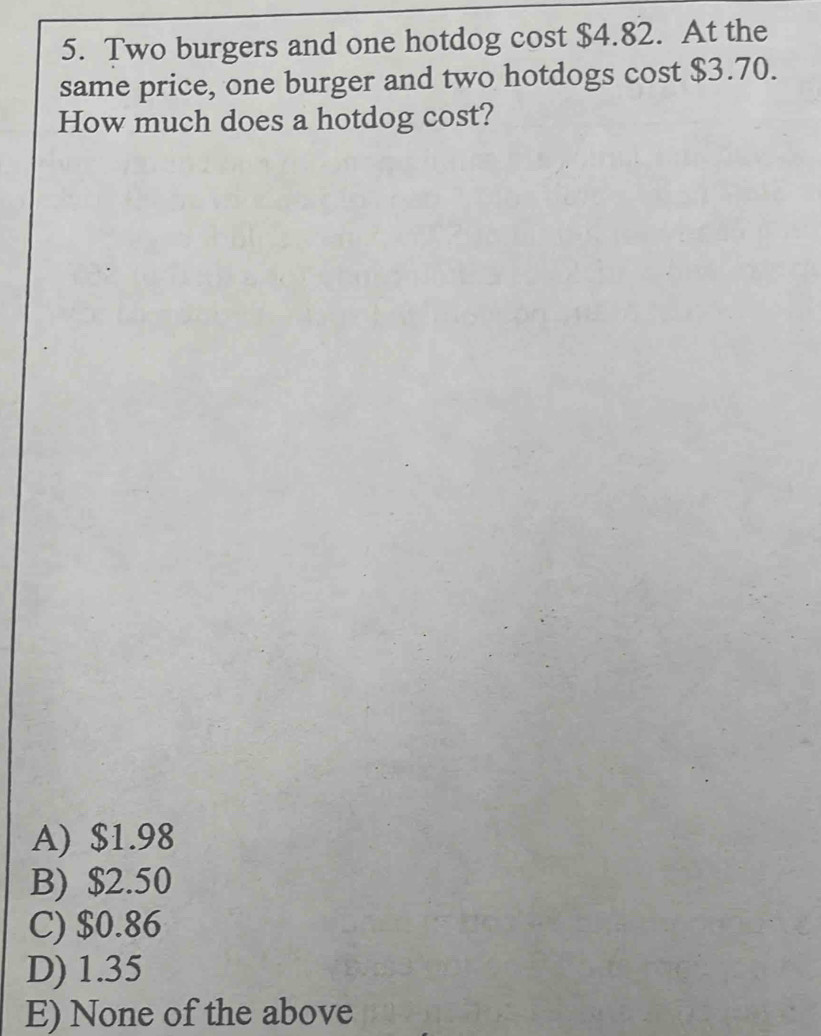 Two burgers and one hotdog cost $4.82. At the
same price, one burger and two hotdogs cost $3.70.
How much does a hotdog cost?
A) $1.98
B) $2.50
C) $0.86
D) 1.35
E) None of the above
