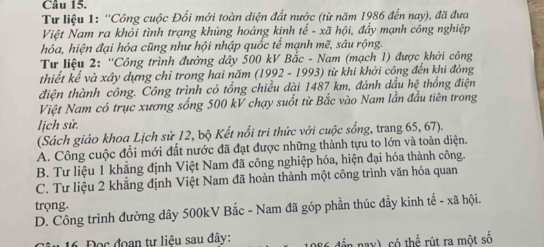 Tư liệu 1: “Công cuộc Đổi mới toàn diện đất nước (từ năm 1986 đến nay), đã đưa
Việt Nam ra khỏi tình trạng khủng hoảng kinh tế - xã hội, đẩy mạnh công nghiệp
hóa, hiện đại hóa cũng như hội nhập quốc tế mạnh mẽ, sâu rộng.
Tư liệu 2: “Công trình đường dây 500 kV Bắc - Nam (mạch 1) được khởi công
thiết kế và xây dựng chỉ trong hai năm (1992 - 1993) từ khi khởi công đến khi đóng
điện thành công. Công trình có tổng chiều dài 1487 km, đánh dấu hệ thống điện
Việt Nam có trục xương sống 500 kV chạy suốt từ Bắc vào Nam lần đầu tiên trong
lịch sử.
(Sách giáo khoa Lịch sử 12, bộ Kết nổi trì thức với cuộc sống, trang 65, 67).
A. Công cuộc đổi mới đất nước đã đạt được những thành tựu to lớn và toàn diện.
B. Tư liệu 1 khẳng định Việt Nam đã công nghiệp hóa, hiện đại hóa thành công.
C. Tư liệu 2 khẳng định Việt Nam đã hoàn thành một công trình văn hóa quan
trọng.
D. Công trình đường dây 500kV Bắc - Nam đã góp phần thúc đầy kinh tế - xã hội.
1 16 Đọc đoan tư liệu sau đây: dển nay), có thể rút ra một số