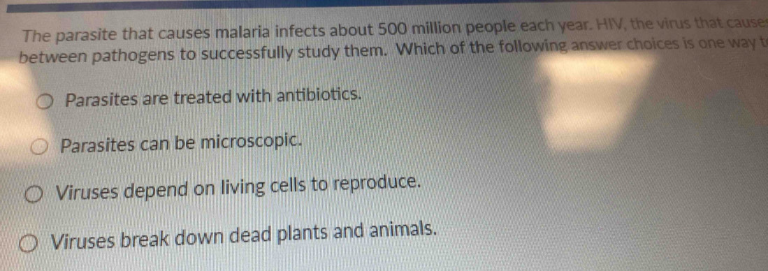 The parasite that causes malaria infects about 500 million people each year. HIV, the virus that cause
between pathogens to successfully study them. Which of the following answer choices is one way t
Parasites are treated with antibiotics.
Parasites can be microscopic.
Viruses depend on living cells to reproduce.
Viruses break down dead plants and animals.