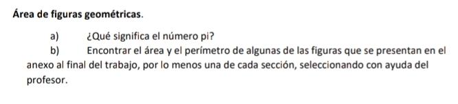 Área de figuras geométricas. 
a) ¿Qué significa el número pi? 
b) Encontrar el área y el perímetro de algunas de las figuras que se presentan en el 
anexo al final del trabajo, por lo menos una de cada sección, seleccionando con ayuda del 
profesor.