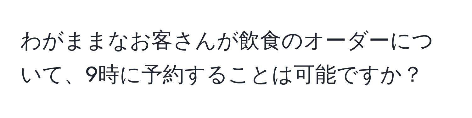 わがままなお客さんが飲食のオーダーについて、9時に予約することは可能ですか？