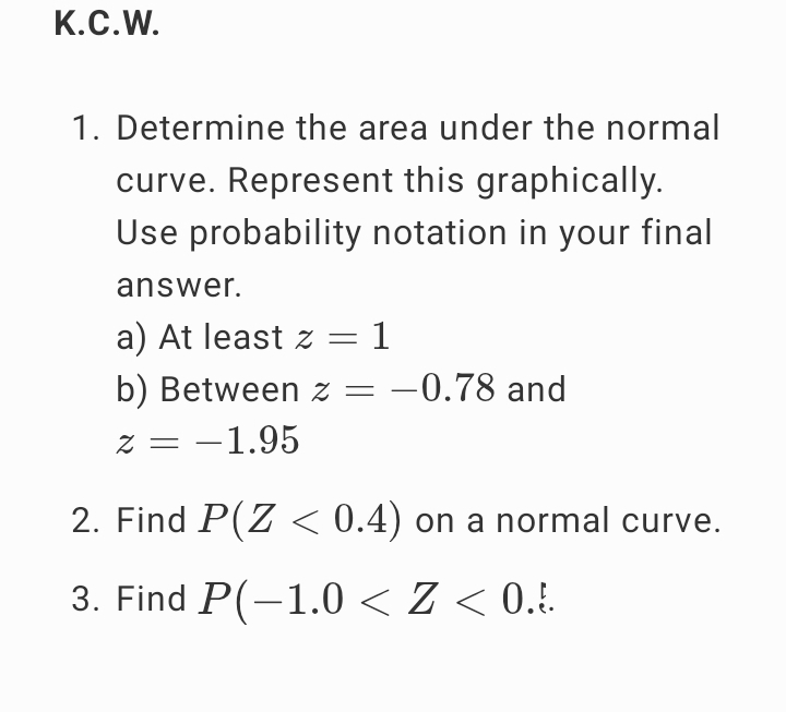 Determine the area under the normal 
curve. Represent this graphically. 
Use probability notation in your final 
answer. 
a) At least z=1
b) Between z=-0.78 and
z=-1.95
2. Find P(Z<0.4) on a normal curve. 
3. Find P(-1.0 .