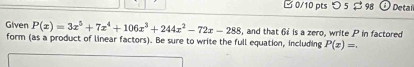 □ 0/10 pts つ 5% 98 0 Detaíl 
Given P(x)=3x^5+7x^4+106x^3+244x^2-72x-288 , and that 6 is a zero, write P in factored 
form (as a product of linear factors). Be sure to write the full equation, including P(x)=.