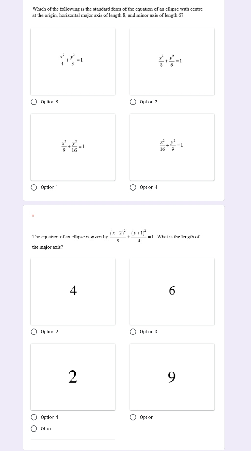 Which of the following is the standard form of the equation of an ellipse with centre
at the origin, horizontal major axis of length 8, and minor axis of length 6?
 x^2/4 + y^2/3 =1
 x^2/8 + y^2/6 =1
Option 3 Option 2
 x^2/9 + y^2/16 =1
 x^2/16 + y^2/9 =1
Option 1 Option 4
The equation of an ellipse is given by frac (x-2)^29+frac (y+1)^24=1. What is the length of
the major axis?
4
6
Option 2 Option 3
2
9
Option 4 Option 1
Other: