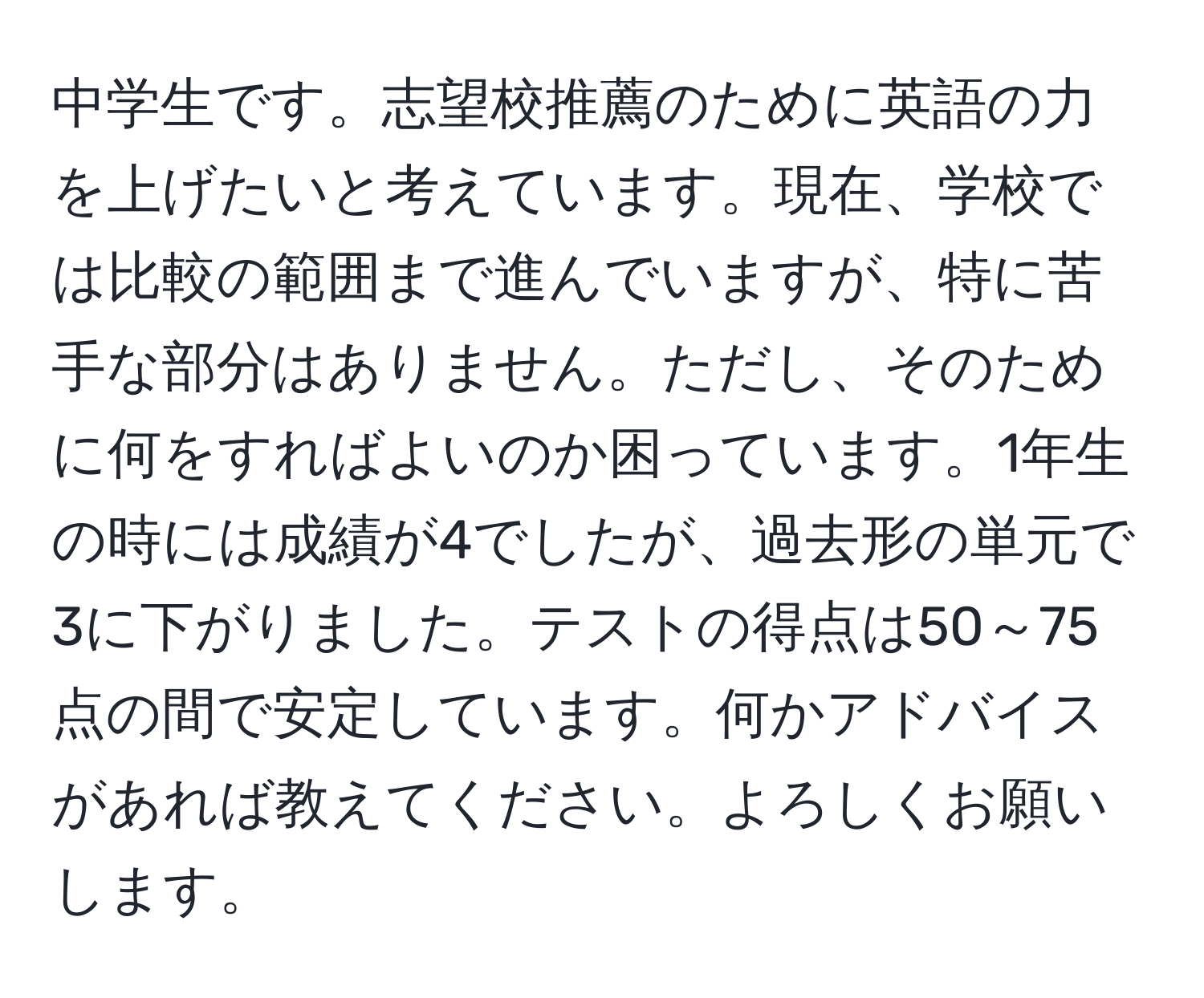 中学生です。志望校推薦のために英語の力を上げたいと考えています。現在、学校では比較の範囲まで進んでいますが、特に苦手な部分はありません。ただし、そのために何をすればよいのか困っています。1年生の時には成績が4でしたが、過去形の単元で3に下がりました。テストの得点は50～75点の間で安定しています。何かアドバイスがあれば教えてください。よろしくお願いします。