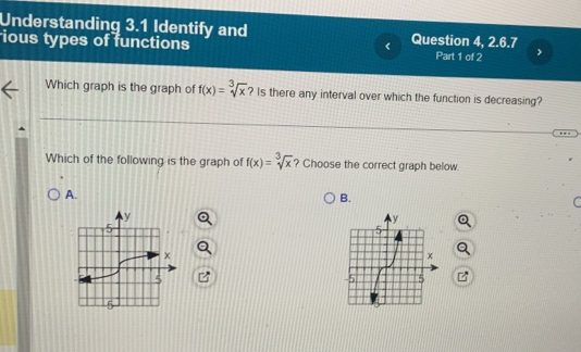 Understanding 3.1 Identify and Question 4, 2.6.7
<
ious types of functions Part 1 of 2
Which graph is the graph of  f(x)=sqrt[3](x) ? Is there any interval over which the function is decreasing?
Which of the following is the graph of f(x)=sqrt[3](x) ? Choose the correct graph below.
A.
B.
C