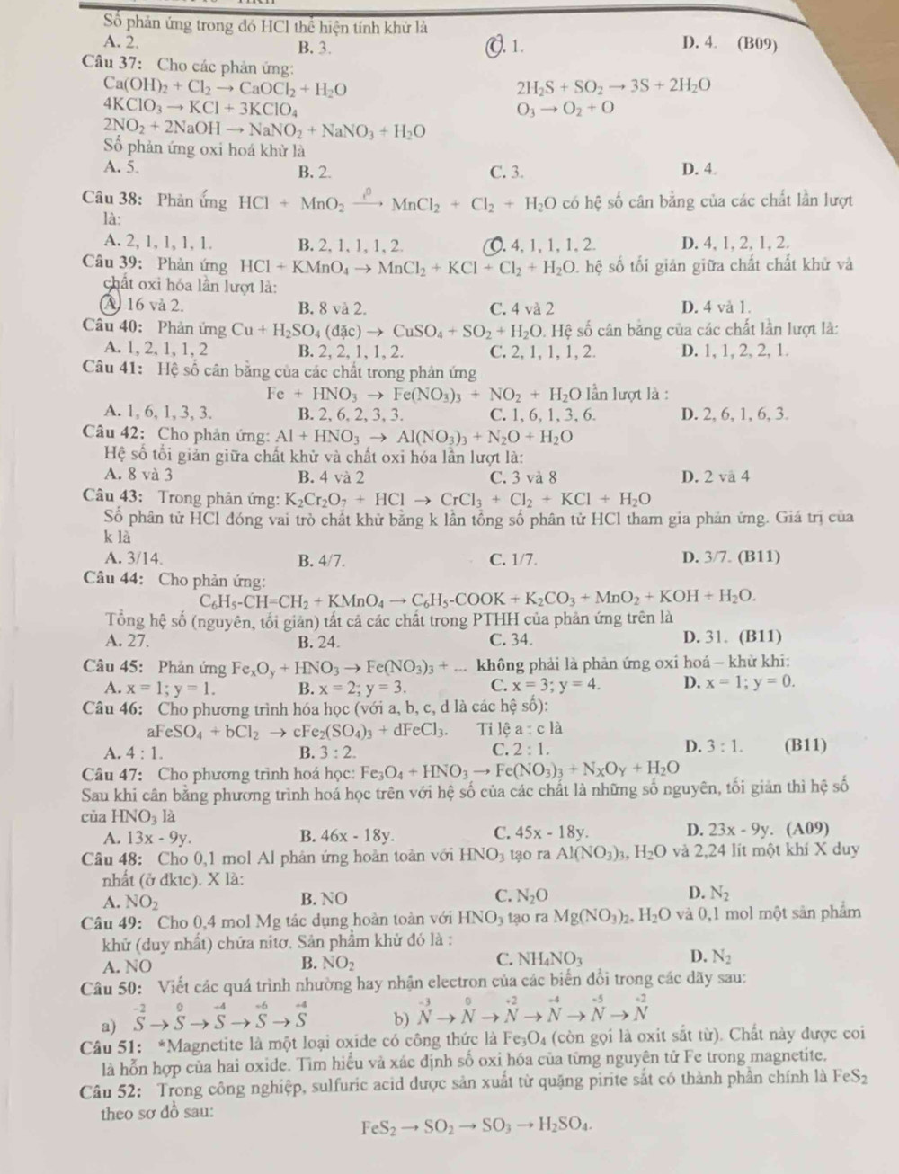 Số phản ứng trong đó HCl thể hiện tính khử là
A. 2. D. 4. (B09)
B. 3.. 1.
Câu 37: Cho các phản ứng:
Ca(OH)_2+Cl_2to CaOCl_2+H_2O
2H_2S+SO_2to 3S+2H_2O
4KClO_3to KCl+3KClO_4
O_3to O_2+O
2NO_2+2NaOHto NaNO_2+NaNO_3+H_2O
Số phản ứng oxi hoá khử là
A. 5. B. 2. C. 3. D. 4
Câu 38: Phản ứng HCl+MnO_2xrightarrow ?^0MnCl_2+Cl_2+H_2O có hệ số cân bằng của các chất lần lượt
là:
A. 2, 1, 1, 1, 1. B. 2, 1, 1, 1, 2. ○. 4, 1, 1, 1, 2. D. 4, 1,2, 1, 2.
Câu 39: Phản ứng HCl+KMnO_4to MnCl_2+KCl+Cl_2+H_2O. hệ số tối giản giữa chất chất khử và
chất oxi hóa lần lượt là:
A 16 và 2. B. 8 và 2. C. 4 và 2 D. 4 và 1.
Câu 40: Phản ứng Cu+H_2SO_4(dac)to CuSO_4+SO_2+H_2O. Hệ số cân bằng của các chất lần lượt là:
A. 1, 2, 1, 1, 2 B. 2, 2, 1,1, 2. C. 2, 1, 1, 1, 2. D. 1, 1, 2, 2, 1.
Câu 41: Hệ số cân bằng của các chất trong phản ứng
Fe+HNO_3to Fe(NO_3)_3+NO_2+H_2O ln lượt là :
A. 1, 6, 1, 3, 3. B. 2, 6, 2, 3, 3. C. 1, 6, 1, 3, 6. D. 2, 6, 1, 6, 3.
Câu 42: Cho phản ứng: Al+HNO_3to Al(NO_3)_3+N_2O+H_2O
Hệ số tối giản giữa chất khử và chất oxi hóa lần lượt là:
A. 8 và 3 B. 4 và 2 C. 3 và 8 D. 2 và 4
Câu 43: Trong phản ứng: K_2Cr_2O_7+HClto CrCl_3+Cl_2+KCl+H_2O
Số phân tử HCl đóng vai trò chất khử bằng k lần tổng số phân tử HCl tham gia phản ứng. Giá trị của
k là
A. 3/14. B. 4/7. C. 1/7. D. 3/7. (B11)
Câu 44: Cho phản ứng:
C_6H_5-CH=CH_2+KMnO_4to C_6H_5-COOK+K_2CO_3+MnO_2+KOH+H_2O.
Tổng hệ số (nguyên, tối giản) tất cả các chất trong PTHH của phản ứng trên là
A. 27. B. 24. C. 34. D. 31. (B11)
Câu 45: Phản ứng Fe_xO_y+HNO_3to Fe(NO_3)_3+ không phải là phản ứng oxi hoá - khử khi:
A. x=1;y=1. B. x=2;y=3. C. x=3;y=4. D. x=1;y=0.
Câu 46: Cho phương trình hóa học (với a, b, c, d là các hệ số):
aFeSO_4+bCl_2 cFe_2(SO_4)_3+dFeCl_3. Ti lệ a :c là
C.
D. 3:1.
A. 4:1. B. 3:2. 2:1. (B11)
Câu 47: Cho phương trình hoá học: Fe_3O_4+HNO_3to Fe(NO_3)_3+N_XO_y+H_2O
Sau khi cân bằng phương trình hoá học trên với hệ số của các chất là những số nguyên, tối giản thì hệ số
cùa HNO_3la
C.
D.
A. 13x-9y. B. 46x-18y. 45x-18y. 23x-9y. (A09)
Câu 48: Cho 0,1 mol Al phản ứng hoàn toàn với HNO_3 tạo ra Al(NO_3)_3,H_2O và 2,24 lít một khí X duy
nhất (ở đktc). X là:
A. NO_2 B. N O C. N_2O D. N_2
Câu 49: Cho 0,4 mol Mg tác dụng hoàn toàn với HNO_3 tạo ra Mg(NO_3)_2,H_2O và 0,1 mol một sản phẩm
khử (duy nhất) chứa nitơ, Sản phẩm khử đó là :
D.
A. NO
C.
B. NO_2 NH_4NO_3 N_2
Câu 50: Viết các quá trình nhường hay nhận electron của các biển đổi trong các dãy sau:
a) S^(-2)to Sto Sto^(-4)to Sto Sto^(-6)to S
b) ^-3to^0to^(-2)to^(-4)to^(-5)to^(-2)
Câu 51: *Magnetite là một loại oxide có công thức là Fe_3O_4 (còn gọi là oxit sắt từ). Chất này được coi
là hỗn hợp của hai oxide. Tìm hiểu và xác định số oxi hóa của từng nguyên tử Fe trong magnetite.
Câu 52: Trong công nghiệp, sulfuric acid được sản xuất từ quặng pirite sắt có thành phần chính là FeS_2
theo sơ dồ sau:
FeS_2to SO_2to SO_3to H_2SO_4.