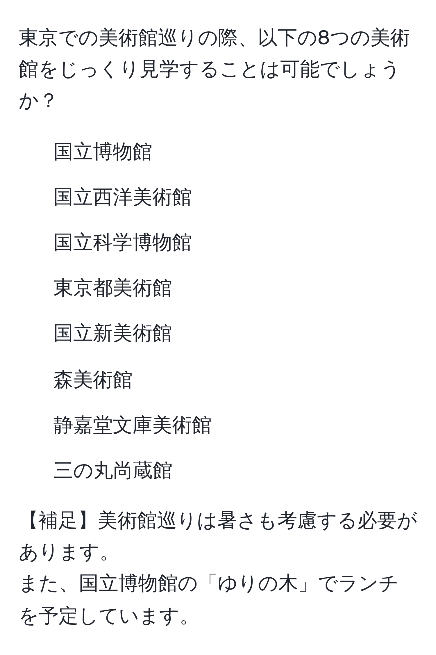 東京での美術館巡りの際、以下の8つの美術館をじっくり見学することは可能でしょうか？  
1. 国立博物館  
2. 国立西洋美術館  
3. 国立科学博物館  
4. 東京都美術館  
5. 国立新美術館  
6. 森美術館  
7. 静嘉堂文庫美術館  
8. 三の丸尚蔵館  

【補足】美術館巡りは暑さも考慮する必要があります。  
また、国立博物館の「ゆりの木」でランチを予定しています。