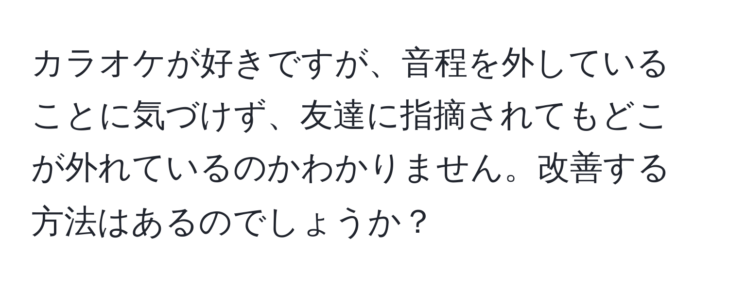 カラオケが好きですが、音程を外していることに気づけず、友達に指摘されてもどこが外れているのかわかりません。改善する方法はあるのでしょうか？